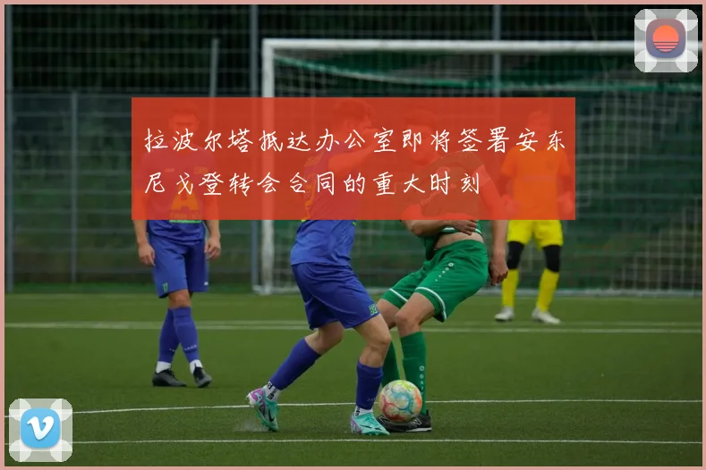 拉波尔塔抵达办公室即将签署安东尼戈登转会合同的重大时刻