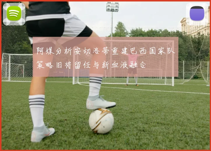 阿媒分析安切洛蒂重建巴西国家队策略旧将留任与新血液融合