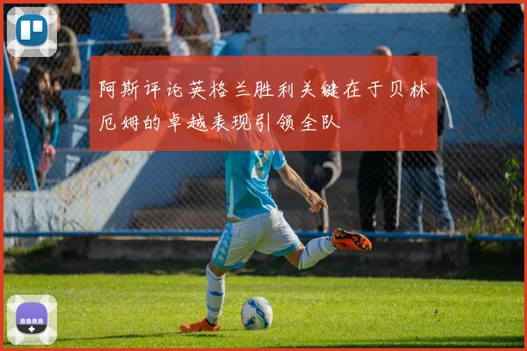 阿斯评论英格兰胜利关键在于贝林厄姆的卓越表现引领全队