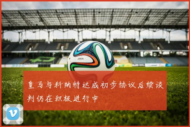 皇马与科纳特达成初步协议后续谈判仍在积极进行中
