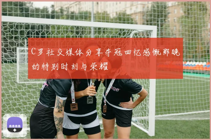 C罗社交媒体分享夺冠回忆感慨那晚的特别时刻与荣耀