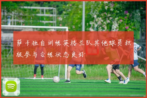 萨卡独自训练英格兰队其他球员积极参与合练状态良好