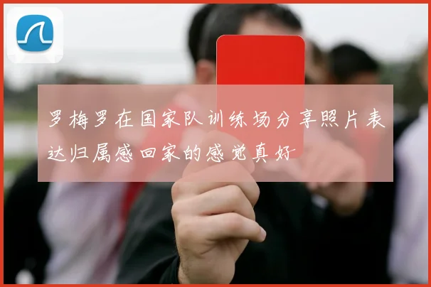 罗梅罗在国家队训练场分享照片表达归属感回家的感觉真好