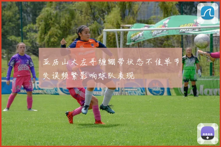 亚历山大左手缠绷带状态不佳单节失误频繁影响球队表现