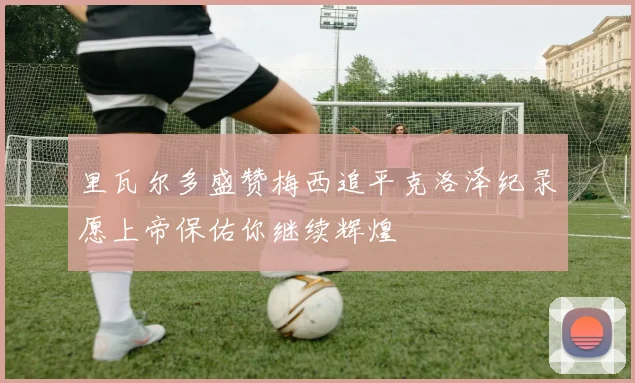 里瓦尔多盛赞梅西追平克洛泽纪录愿上帝保佑你继续辉煌