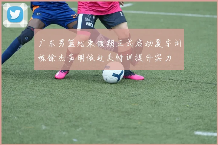 广东男篮结束假期正式启动夏季训练徐杰黄明依赴美特训提升实力
