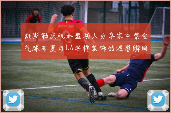 凯斯勒庆祝加盟湖人分享家中紫金气球布置与LA字样装饰的温馨瞬间