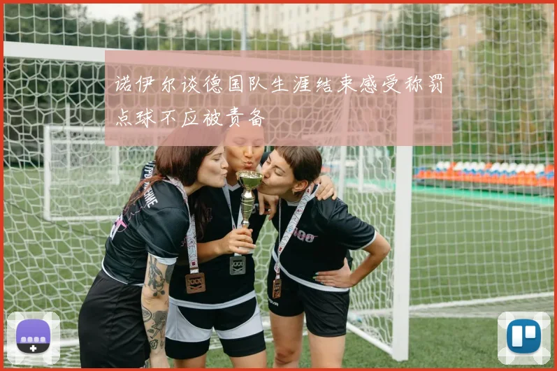 诺伊尔谈德国队生涯结束感受称罚点球不应被责备