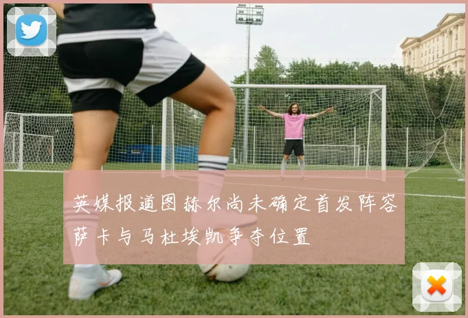 英媒报道图赫尔尚未确定首发阵容萨卡与马杜埃凯争夺位置