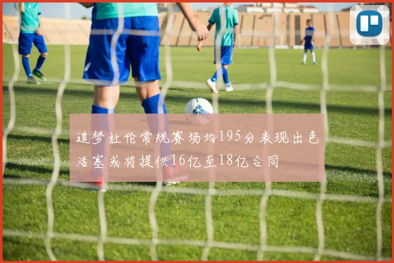 追梦杜伦常规赛场均195分表现出色活塞或将提供16亿至18亿合同