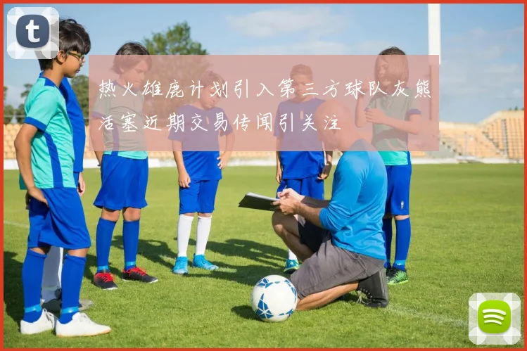 热火雄鹿计划引入第三方球队灰熊活塞近期交易传闻引关注