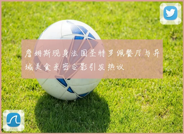 詹姆斯现身法国圣特罗佩餐厅与异域美食亲密合影引发热议