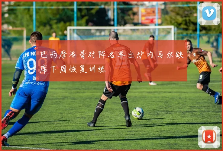 巴西摩洛哥对阵名单出炉内马尔缺席下周恢复训练