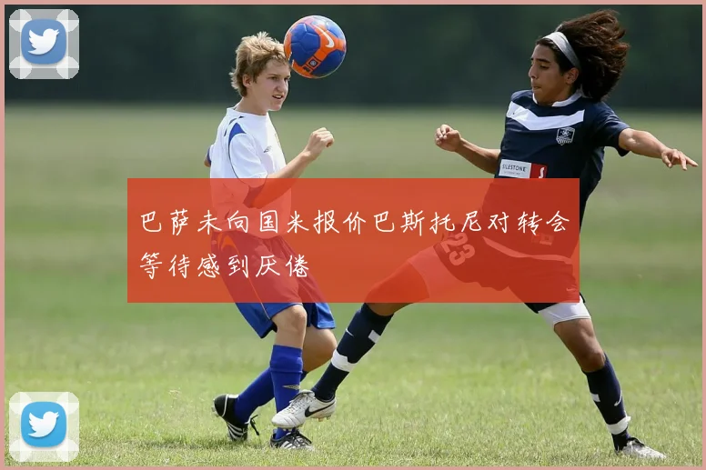 巴萨未向国米报价巴斯托尼对转会等待感到厌倦