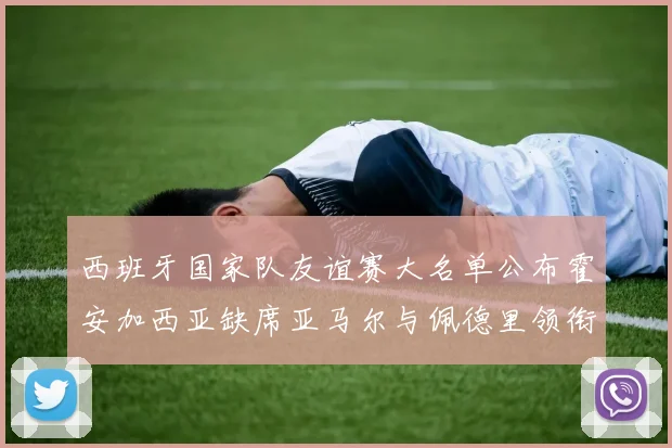 西班牙国家队友谊赛大名单公布霍安加西亚缺席亚马尔与佩德里领衔出战