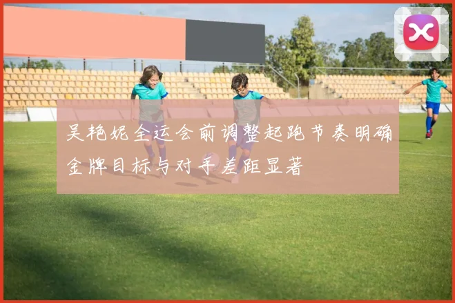 吴艳妮全运会前调整起跑节奏明确金牌目标与对手差距显著