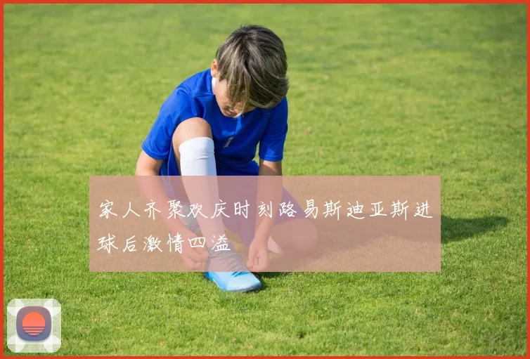 家人齐聚欢庆时刻路易斯迪亚斯进球后激情四溢