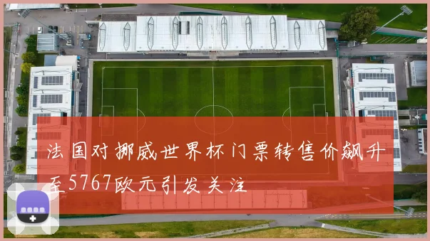 法国对挪威世界杯门票转售价飙升至5767欧元引发关注