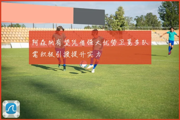 阿森纳有望凭借强大优势卫冕多队需积极引援提升实力
